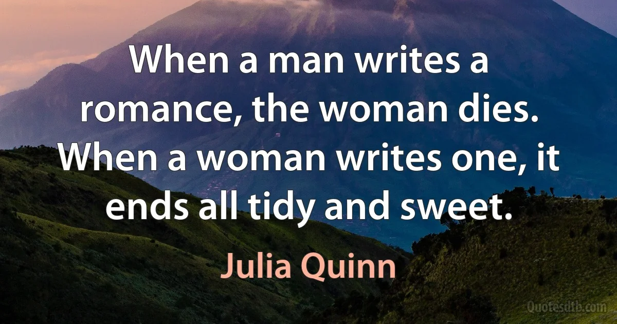 When a man writes a romance, the woman dies. When a woman writes one, it ends all tidy and sweet. (Julia Quinn)