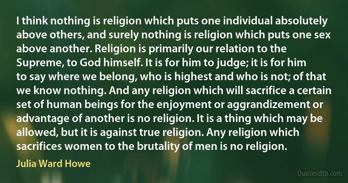 I think nothing is religion which puts one individual absolutely above others, and surely nothing is religion which puts one sex above another. Religion is primarily our relation to the Supreme, to God himself. It is for him to judge; it is for him to say where we belong, who is highest and who is not; of that we know nothing. And any religion which will sacrifice a certain set of human beings for the enjoyment or aggrandizement or advantage of another is no religion. It is a thing which may be allowed, but it is against true religion. Any religion which sacrifices women to the brutality of men is no religion. (Julia Ward Howe)