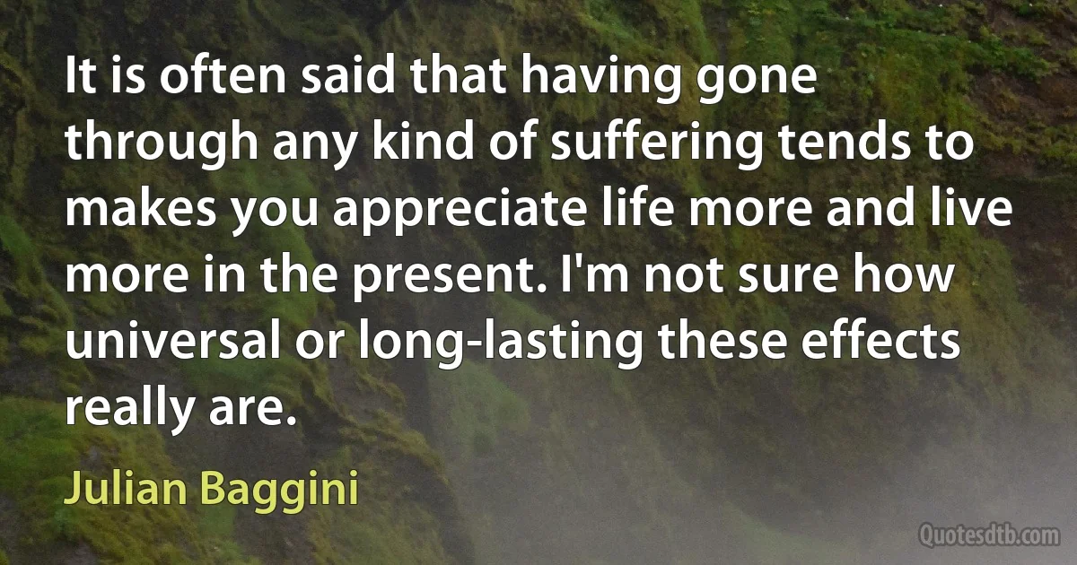 It is often said that having gone through any kind of suffering tends to makes you appreciate life more and live more in the present. I'm not sure how universal or long-lasting these effects really are. (Julian Baggini)