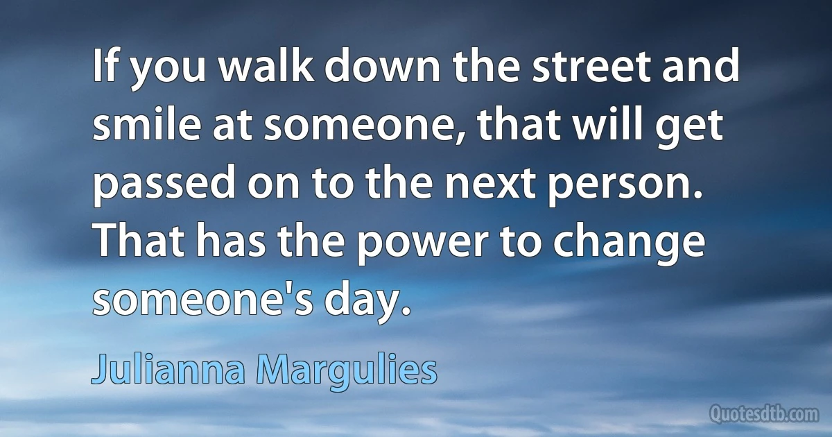 If you walk down the street and smile at someone, that will get passed on to the next person. That has the power to change someone's day. (Julianna Margulies)