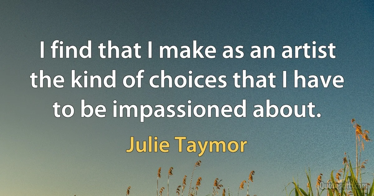 I find that I make as an artist the kind of choices that I have to be impassioned about. (Julie Taymor)