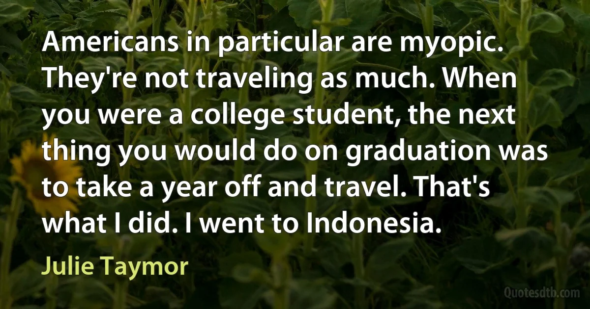 Americans in particular are myopic. They're not traveling as much. When you were a college student, the next thing you would do on graduation was to take a year off and travel. That's what I did. I went to Indonesia. (Julie Taymor)