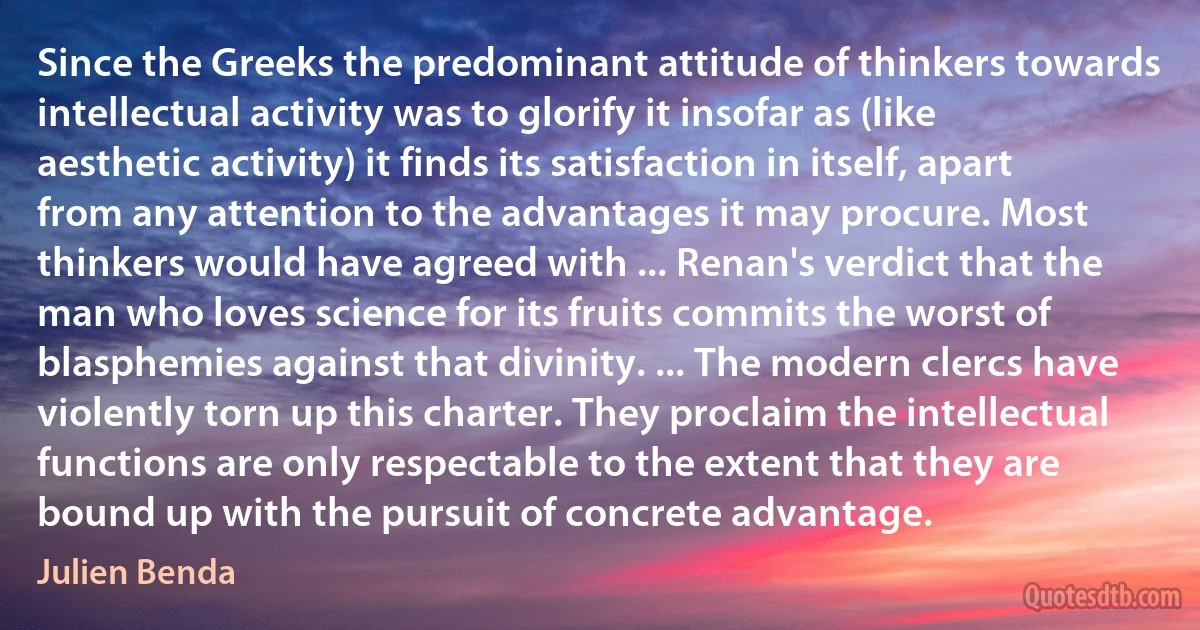 Since the Greeks the predominant attitude of thinkers towards intellectual activity was to glorify it insofar as (like aesthetic activity) it finds its satisfaction in itself, apart from any attention to the advantages it may procure. Most thinkers would have agreed with ... Renan's verdict that the man who loves science for its fruits commits the worst of blasphemies against that divinity. ... The modern clercs have violently torn up this charter. They proclaim the intellectual functions are only respectable to the extent that they are bound up with the pursuit of concrete advantage. (Julien Benda)