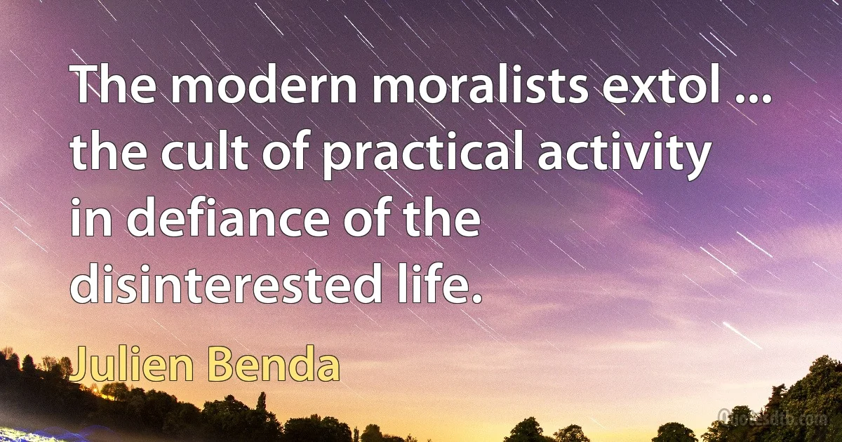 The modern moralists extol ... the cult of practical activity in defiance of the disinterested life. (Julien Benda)