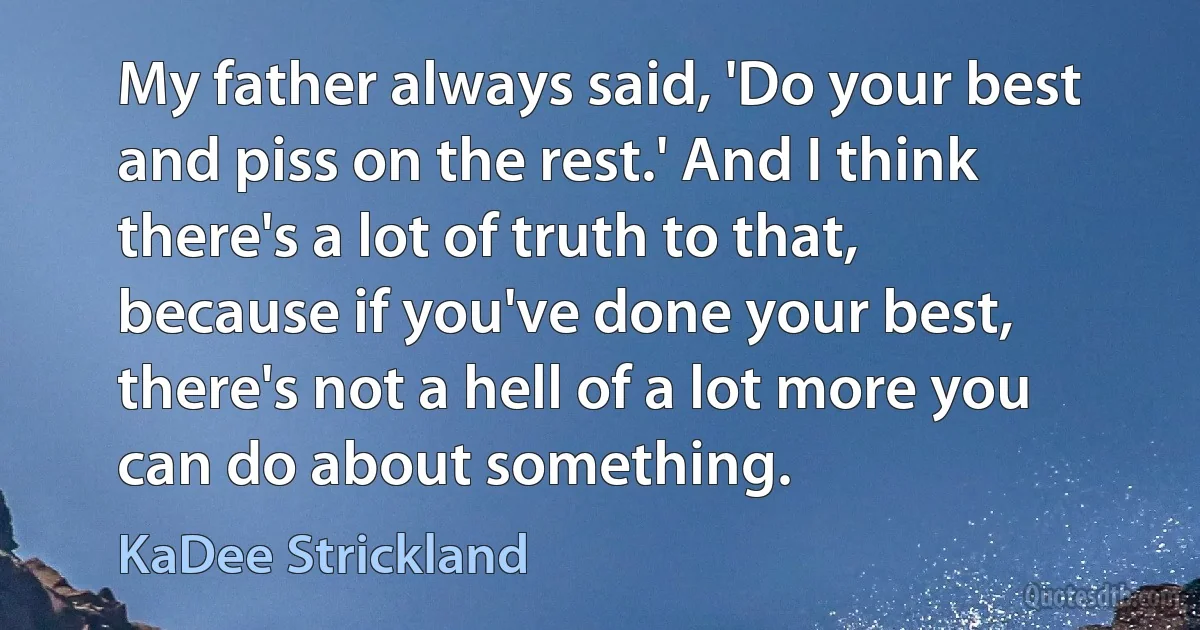 My father always said, 'Do your best and piss on the rest.' And I think there's a lot of truth to that, because if you've done your best, there's not a hell of a lot more you can do about something. (KaDee Strickland)