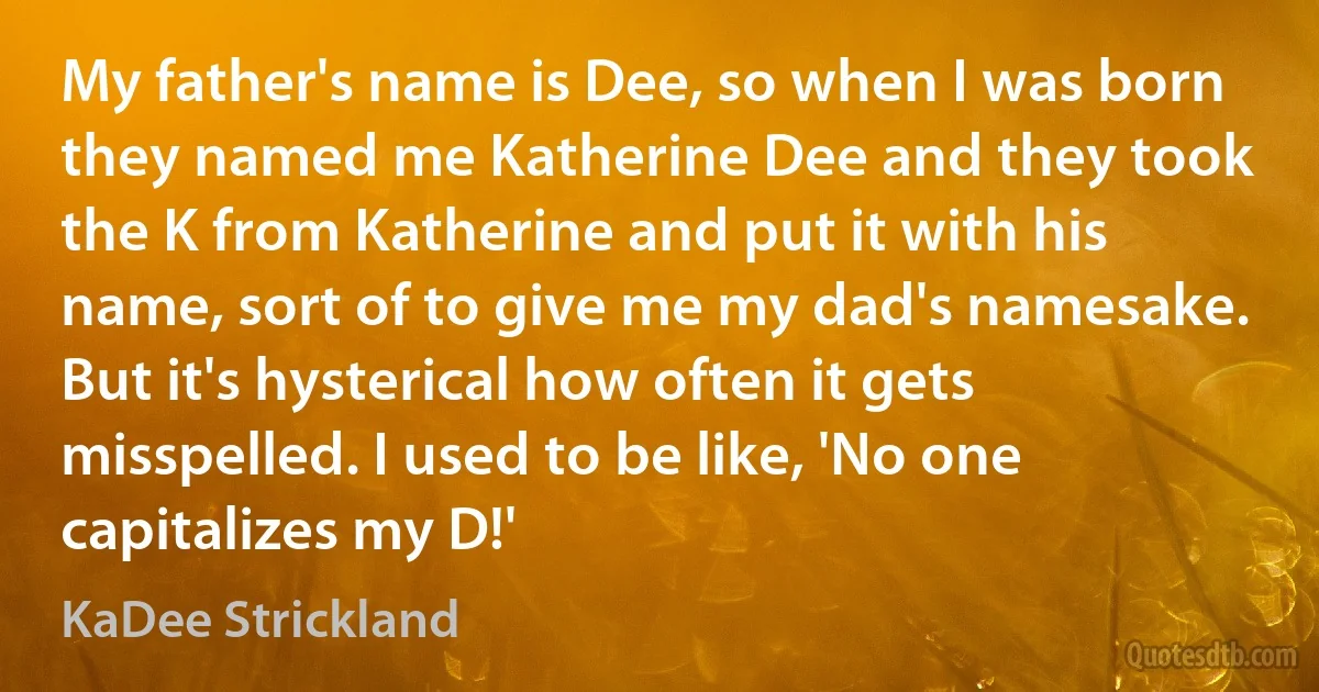 My father's name is Dee, so when I was born they named me Katherine Dee and they took the K from Katherine and put it with his name, sort of to give me my dad's namesake. But it's hysterical how often it gets misspelled. I used to be like, 'No one capitalizes my D!' (KaDee Strickland)