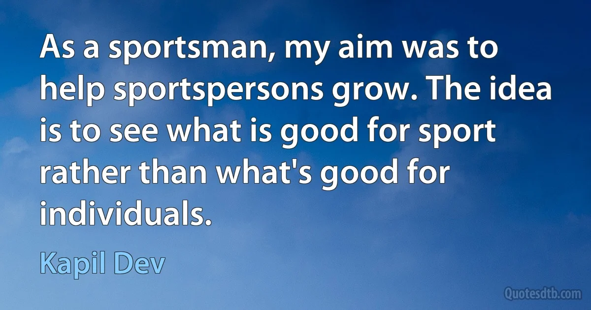 As a sportsman, my aim was to help sportspersons grow. The idea is to see what is good for sport rather than what's good for individuals. (Kapil Dev)