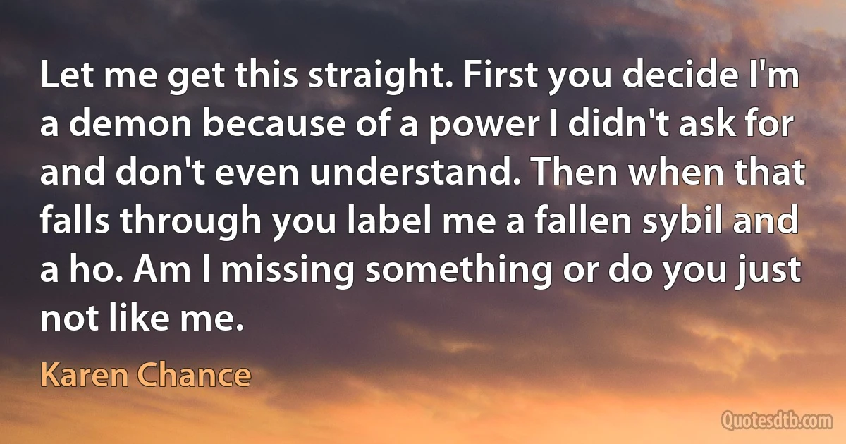 Let me get this straight. First you decide I'm a demon because of a power I didn't ask for and don't even understand. Then when that falls through you label me a fallen sybil and a ho. Am I missing something or do you just not like me. (Karen Chance)