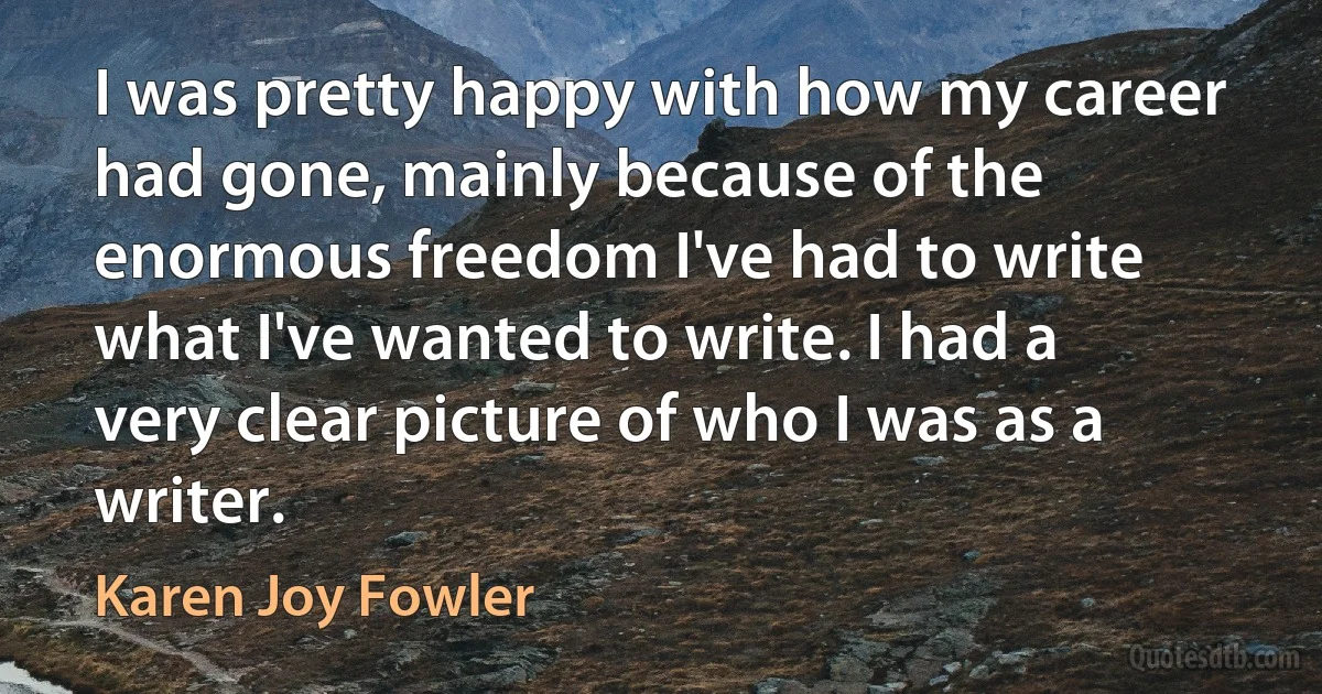 I was pretty happy with how my career had gone, mainly because of the enormous freedom I've had to write what I've wanted to write. I had a very clear picture of who I was as a writer. (Karen Joy Fowler)