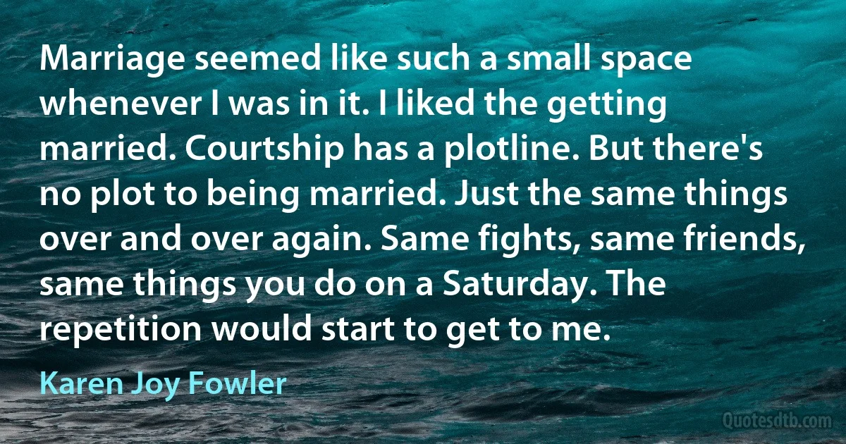 Marriage seemed like such a small space whenever I was in it. I liked the getting married. Courtship has a plotline. But there's no plot to being married. Just the same things over and over again. Same fights, same friends, same things you do on a Saturday. The repetition would start to get to me. (Karen Joy Fowler)