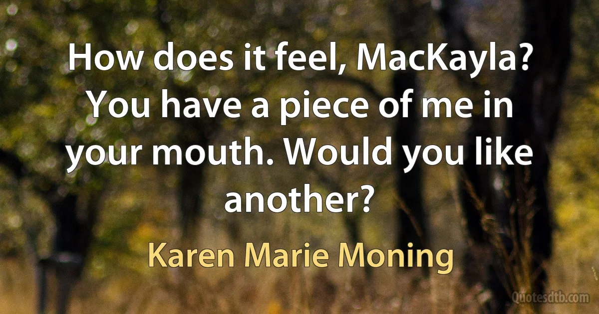 How does it feel, MacKayla? You have a piece of me in your mouth. Would you like another? (Karen Marie Moning)