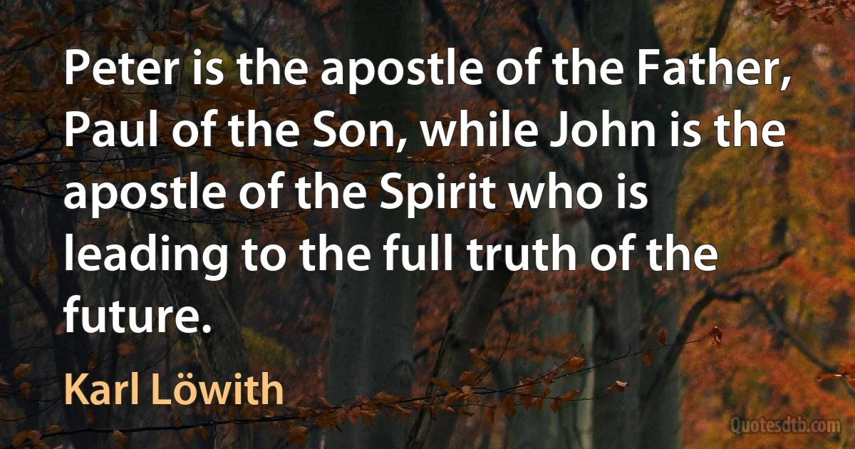 Peter is the apostle of the Father, Paul of the Son, while John is the apostle of the Spirit who is leading to the full truth of the future. (Karl Löwith)