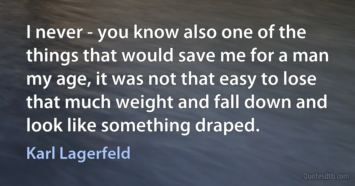 I never - you know also one of the things that would save me for a man my age, it was not that easy to lose that much weight and fall down and look like something draped. (Karl Lagerfeld)