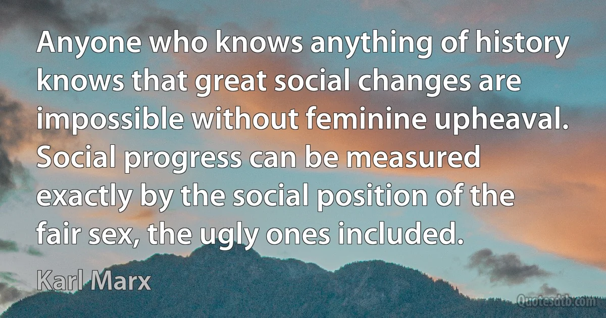 Anyone who knows anything of history knows that great social changes are impossible without feminine upheaval. Social progress can be measured exactly by the social position of the fair sex, the ugly ones included. (Karl Marx)