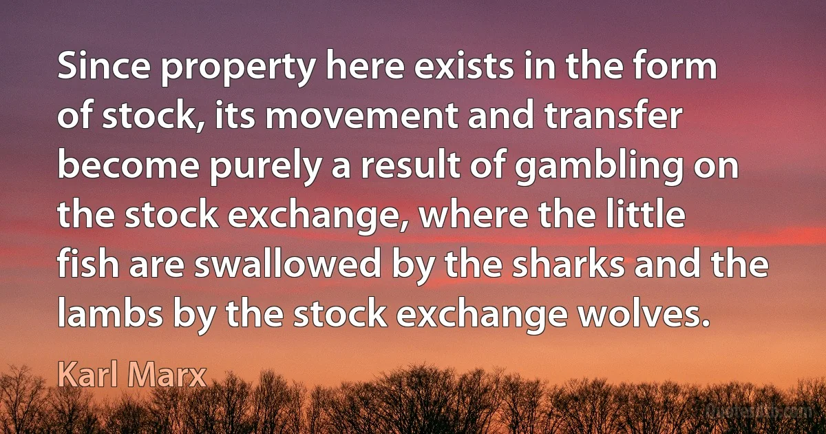 Since property here exists in the form of stock, its movement and transfer become purely a result of gambling on the stock exchange, where the little fish are swallowed by the sharks and the lambs by the stock exchange wolves. (Karl Marx)