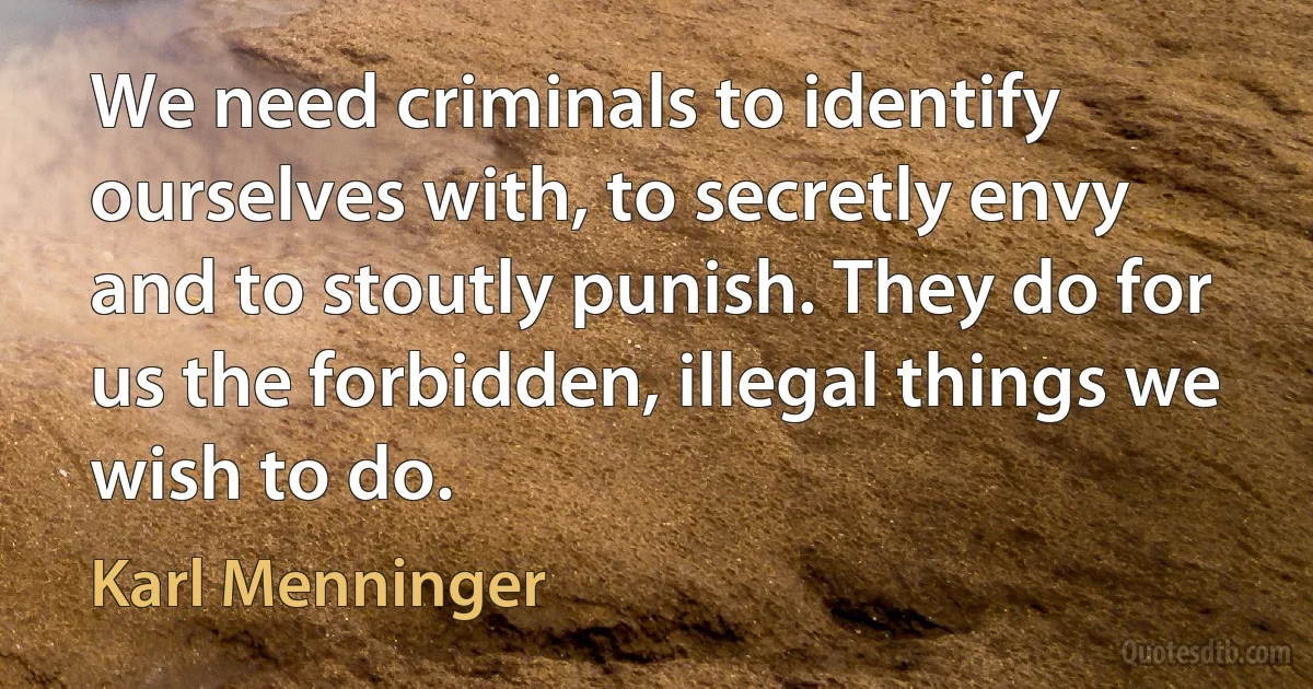 We need criminals to identify ourselves with, to secretly envy and to stoutly punish. They do for us the forbidden, illegal things we wish to do. (Karl Menninger)