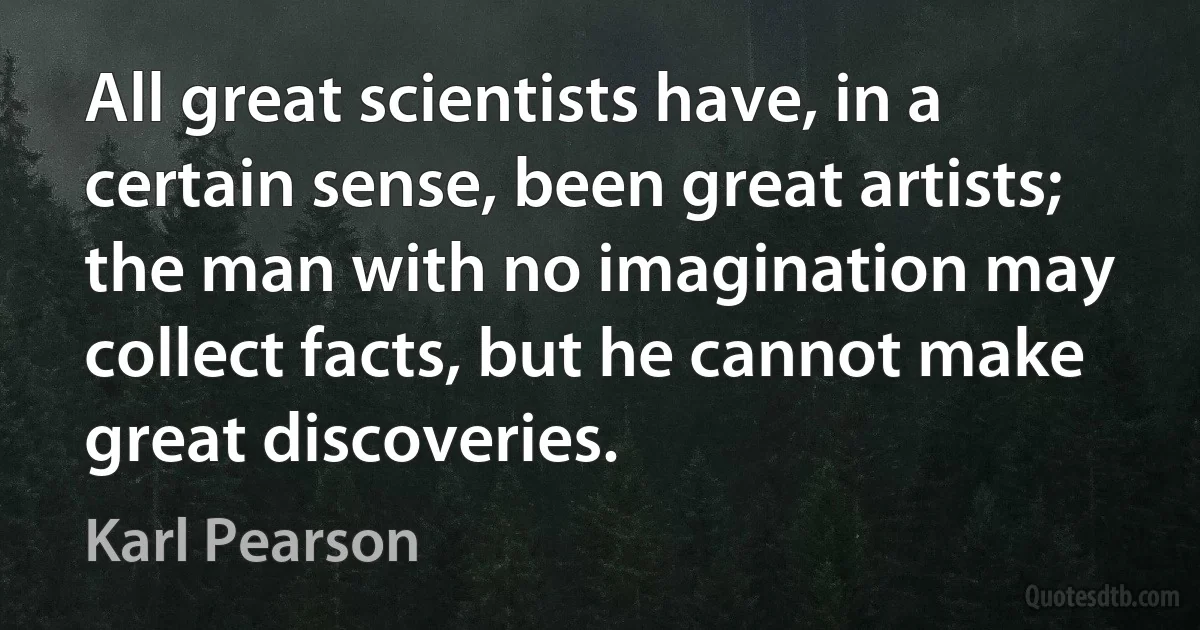 All great scientists have, in a certain sense, been great artists; the man with no imagination may collect facts, but he cannot make great discoveries. (Karl Pearson)