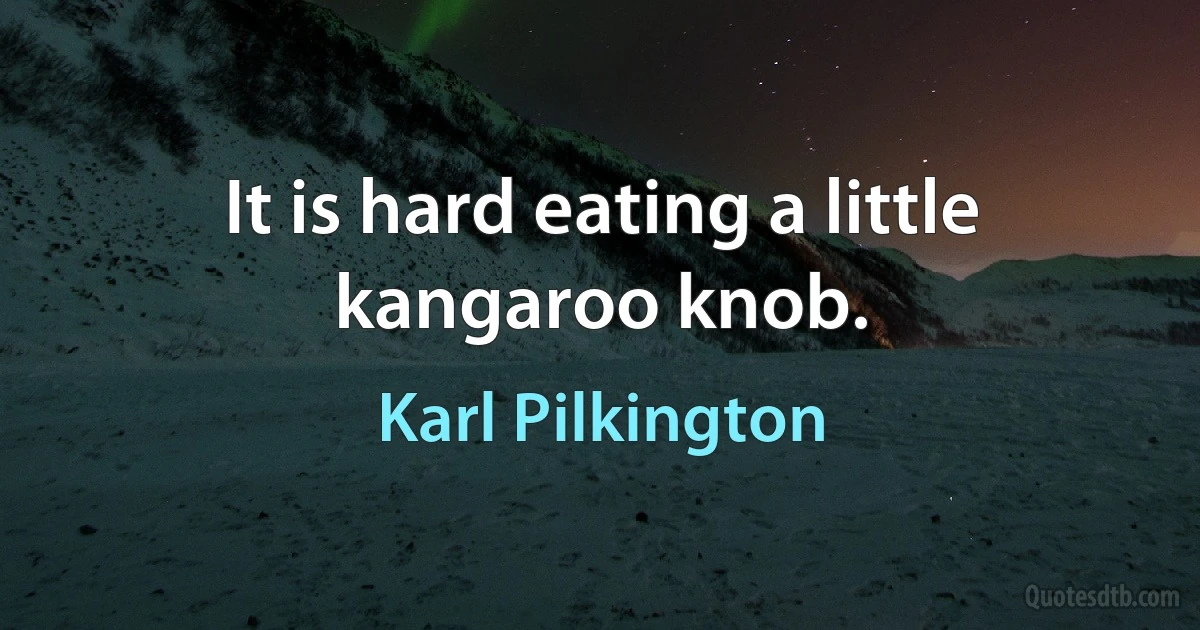 It is hard eating a little kangaroo knob. (Karl Pilkington)