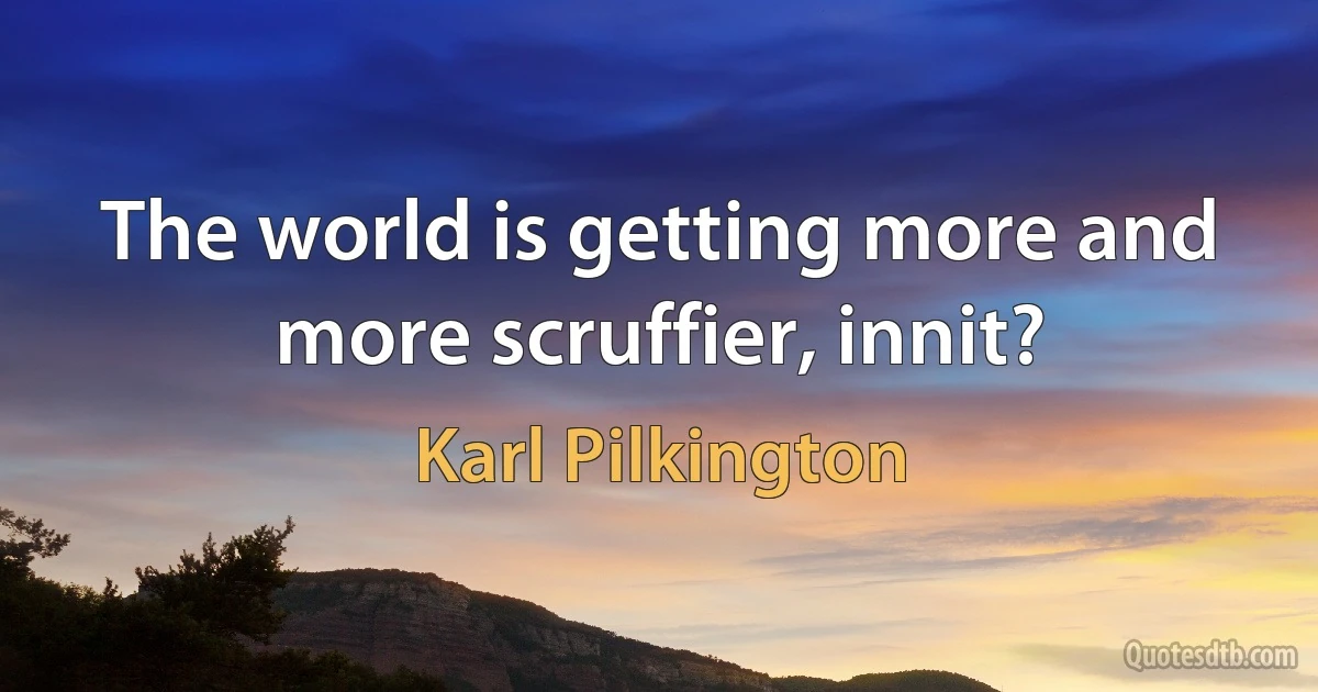 The world is getting more and more scruffier, innit? (Karl Pilkington)