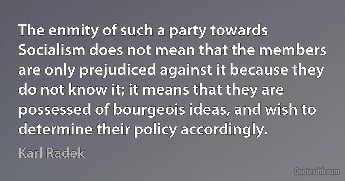 The enmity of such a party towards Socialism does not mean that the members are only prejudiced against it because they do not know it; it means that they are possessed of bourgeois ideas, and wish to determine their policy accordingly. (Karl Radek)