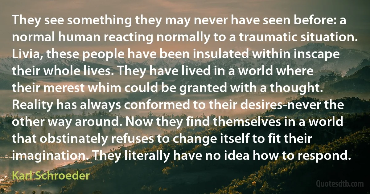 They see something they may never have seen before: a normal human reacting normally to a traumatic situation. Livia, these people have been insulated within inscape their whole lives. They have lived in a world where their merest whim could be granted with a thought. Reality has always conformed to their desires-never the other way around. Now they find themselves in a world that obstinately refuses to change itself to fit their imagination. They literally have no idea how to respond. (Karl Schroeder)