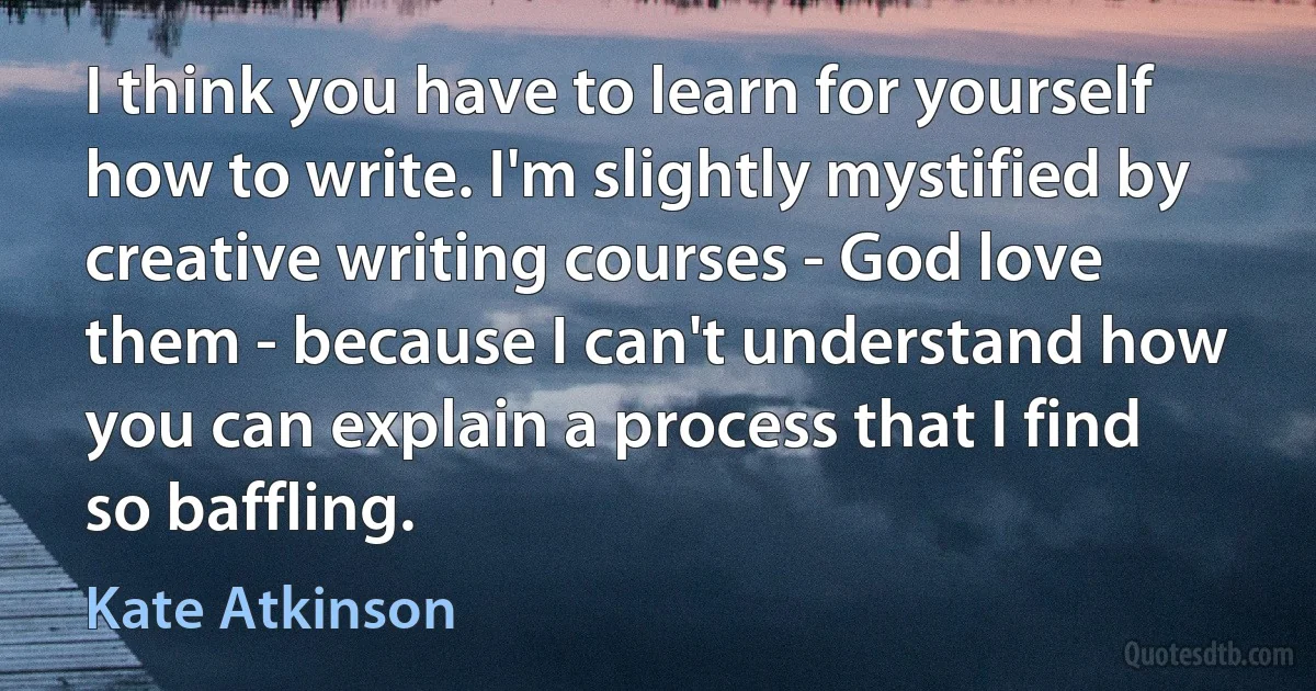 I think you have to learn for yourself how to write. I'm slightly mystified by creative writing courses - God love them - because I can't understand how you can explain a process that I find so baffling. (Kate Atkinson)