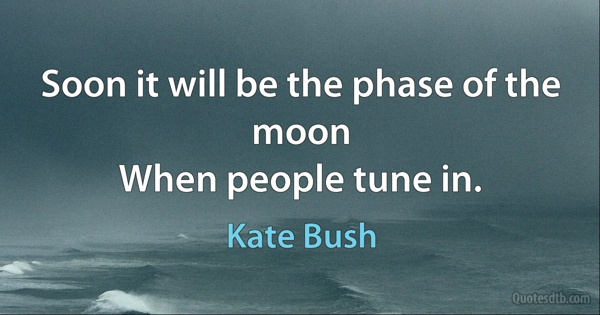 Soon it will be the phase of the moon
When people tune in. (Kate Bush)