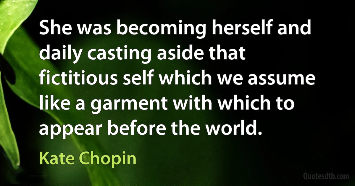 She was becoming herself and daily casting aside that fictitious self which we assume like a garment with which to appear before the world. (Kate Chopin)