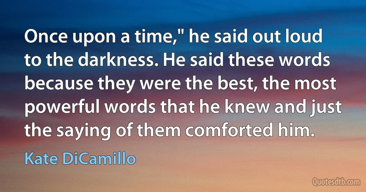 Once upon a time," he said out loud to the darkness. He said these words because they were the best, the most powerful words that he knew and just the saying of them comforted him. (Kate DiCamillo)