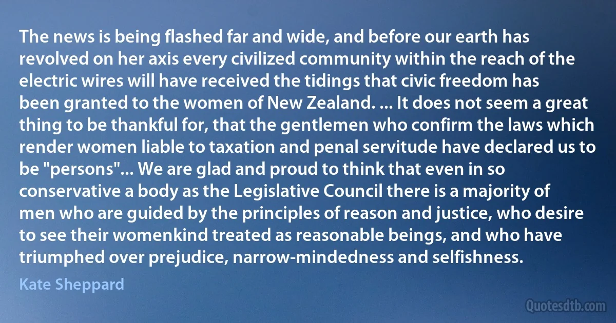 The news is being flashed far and wide, and before our earth has revolved on her axis every civilized community within the reach of the electric wires will have received the tidings that civic freedom has been granted to the women of New Zealand. ... It does not seem a great thing to be thankful for, that the gentlemen who confirm the laws which render women liable to taxation and penal servitude have declared us to be "persons"... We are glad and proud to think that even in so conservative a body as the Legislative Council there is a majority of men who are guided by the principles of reason and justice, who desire to see their womenkind treated as reasonable beings, and who have triumphed over prejudice, narrow-mindedness and selfishness. (Kate Sheppard)