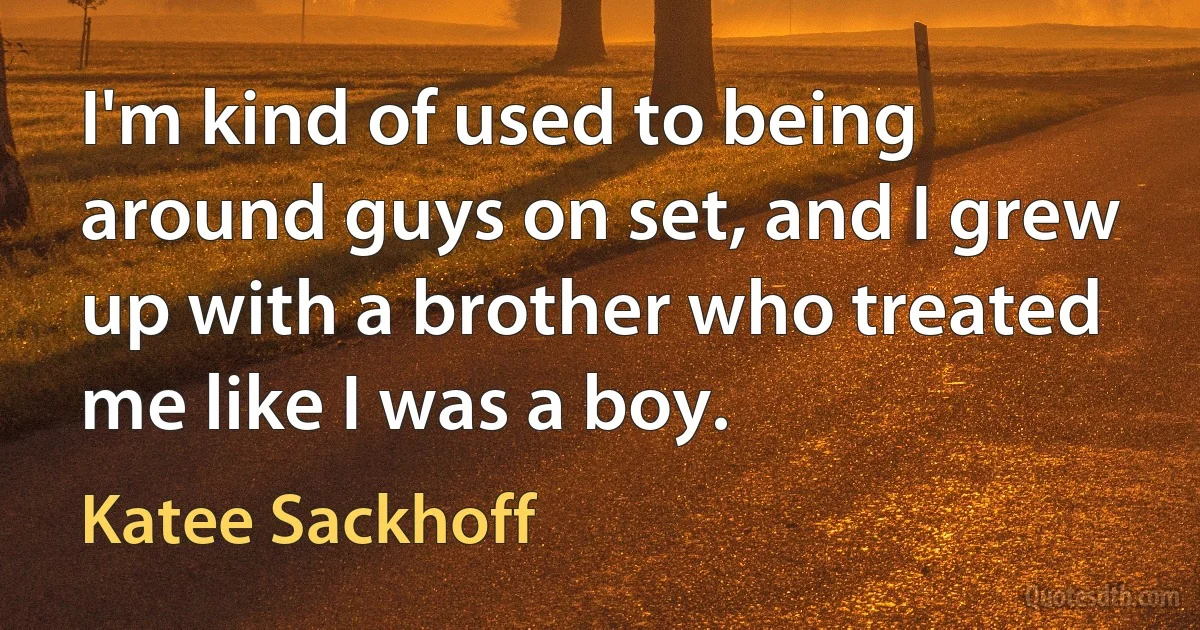 I'm kind of used to being around guys on set, and I grew up with a brother who treated me like I was a boy. (Katee Sackhoff)