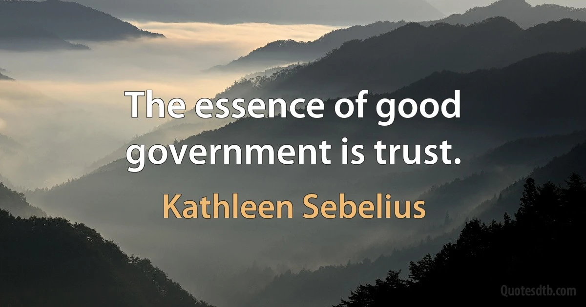 The essence of good government is trust. (Kathleen Sebelius)