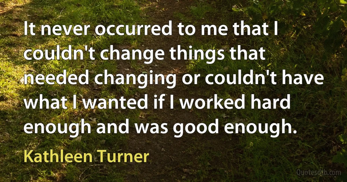 It never occurred to me that I couldn't change things that needed changing or couldn't have what I wanted if I worked hard enough and was good enough. (Kathleen Turner)