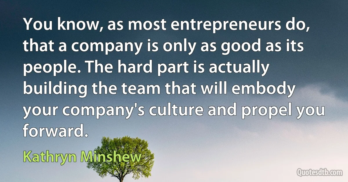 You know, as most entrepreneurs do, that a company is only as good as its people. The hard part is actually building the team that will embody your company's culture and propel you forward. (Kathryn Minshew)