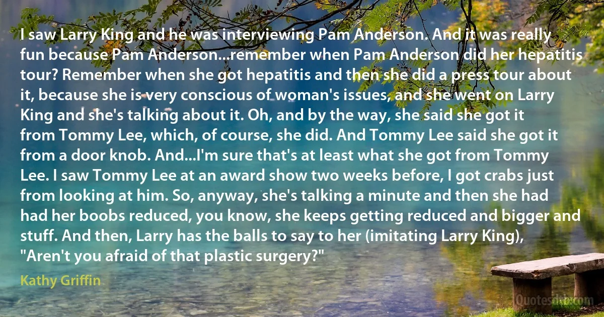 I saw Larry King and he was interviewing Pam Anderson. And it was really fun because Pam Anderson...remember when Pam Anderson did her hepatitis tour? Remember when she got hepatitis and then she did a press tour about it, because she is very conscious of woman's issues, and she went on Larry King and she's talking about it. Oh, and by the way, she said she got it from Tommy Lee, which, of course, she did. And Tommy Lee said she got it from a door knob. And...I'm sure that's at least what she got from Tommy Lee. I saw Tommy Lee at an award show two weeks before, I got crabs just from looking at him. So, anyway, she's talking a minute and then she had had her boobs reduced, you know, she keeps getting reduced and bigger and stuff. And then, Larry has the balls to say to her (imitating Larry King), "Aren't you afraid of that plastic surgery?" (Kathy Griffin)