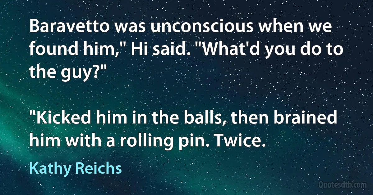 Baravetto was unconscious when we found him," Hi said. "What'd you do to the guy?"

"Kicked him in the balls, then brained him with a rolling pin. Twice. (Kathy Reichs)