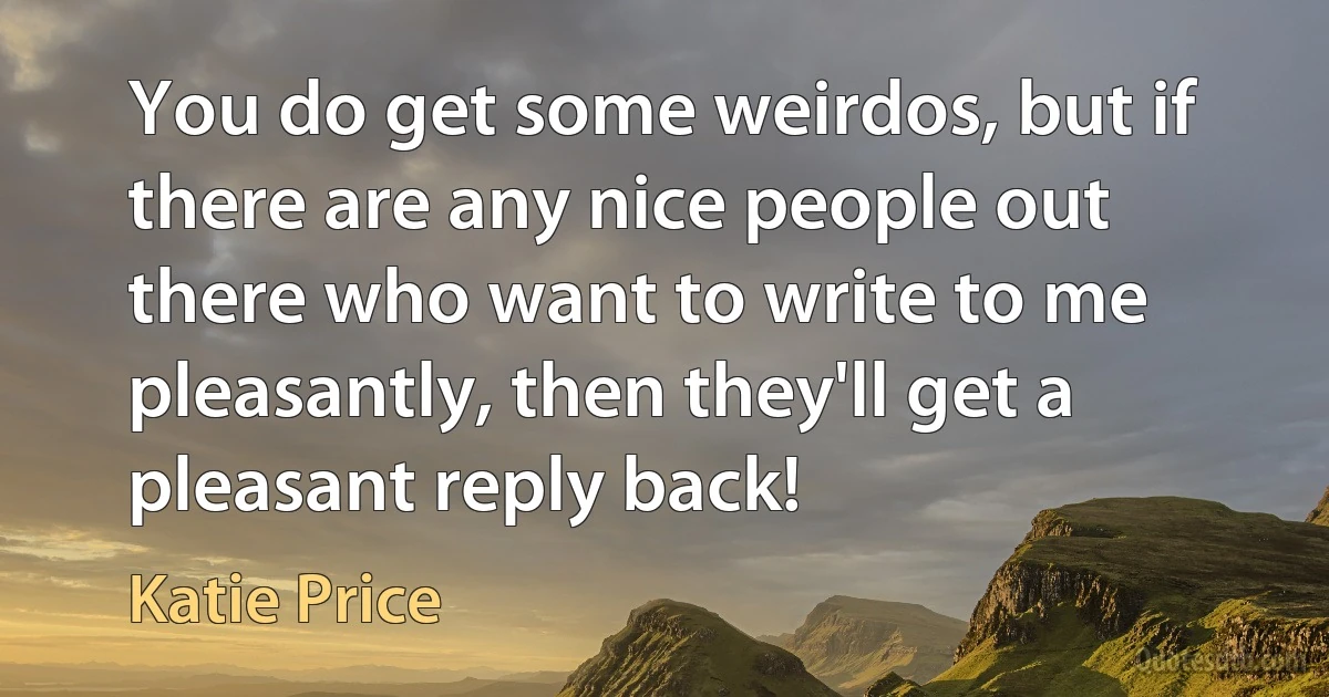 You do get some weirdos, but if there are any nice people out there who want to write to me pleasantly, then they'll get a pleasant reply back! (Katie Price)