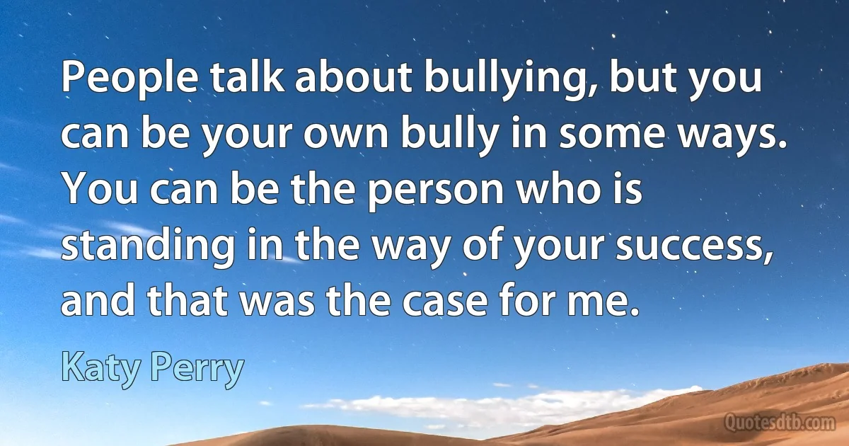 People talk about bullying, but you can be your own bully in some ways. You can be the person who is standing in the way of your success, and that was the case for me. (Katy Perry)