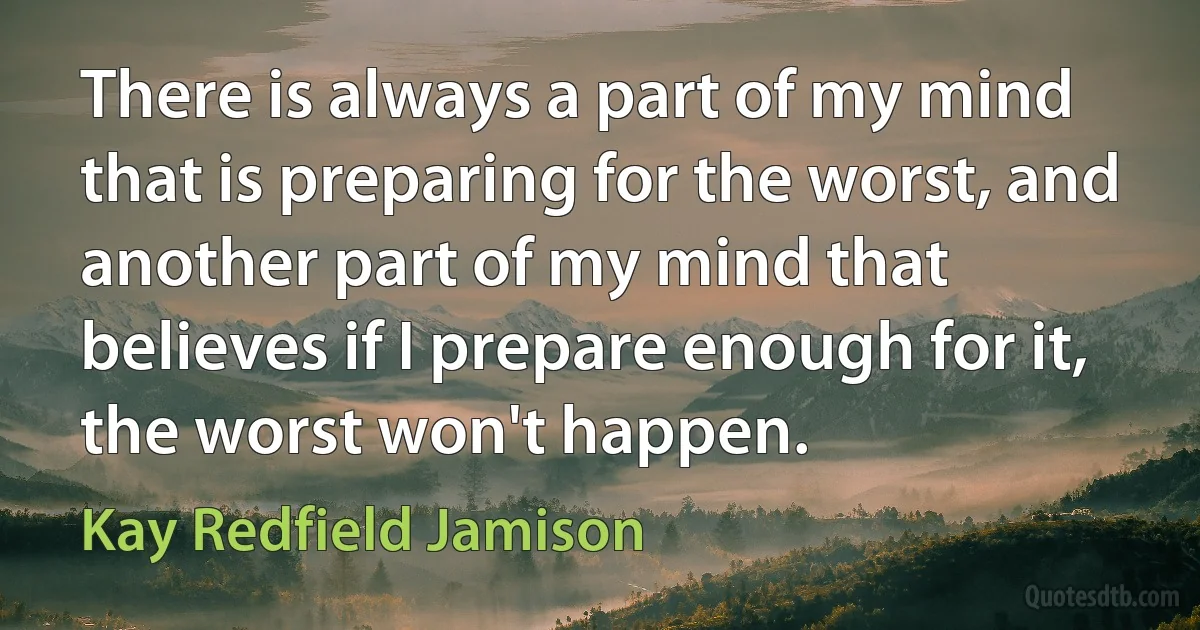 There is always a part of my mind that is preparing for the worst, and another part of my mind that believes if I prepare enough for it, the worst won't happen. (Kay Redfield Jamison)