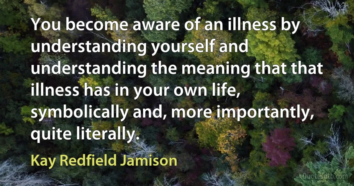 You become aware of an illness by understanding yourself and understanding the meaning that that illness has in your own life, symbolically and, more importantly, quite literally. (Kay Redfield Jamison)