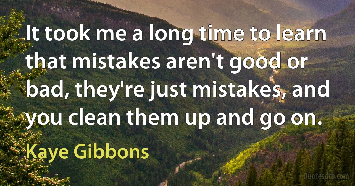 It took me a long time to learn that mistakes aren't good or bad, they're just mistakes, and you clean them up and go on. (Kaye Gibbons)