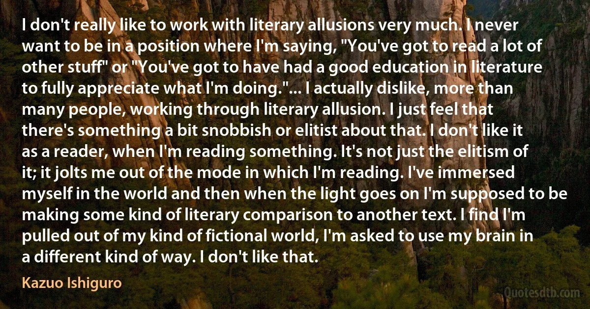 I don't really like to work with literary allusions very much. I never want to be in a position where I'm saying, "You've got to read a lot of other stuff" or "You've got to have had a good education in literature to fully appreciate what I'm doing."... I actually dislike, more than many people, working through literary allusion. I just feel that there's something a bit snobbish or elitist about that. I don't like it as a reader, when I'm reading something. It's not just the elitism of it; it jolts me out of the mode in which I'm reading. I've immersed myself in the world and then when the light goes on I'm supposed to be making some kind of literary comparison to another text. I find I'm pulled out of my kind of fictional world, I'm asked to use my brain in a different kind of way. I don't like that. (Kazuo Ishiguro)