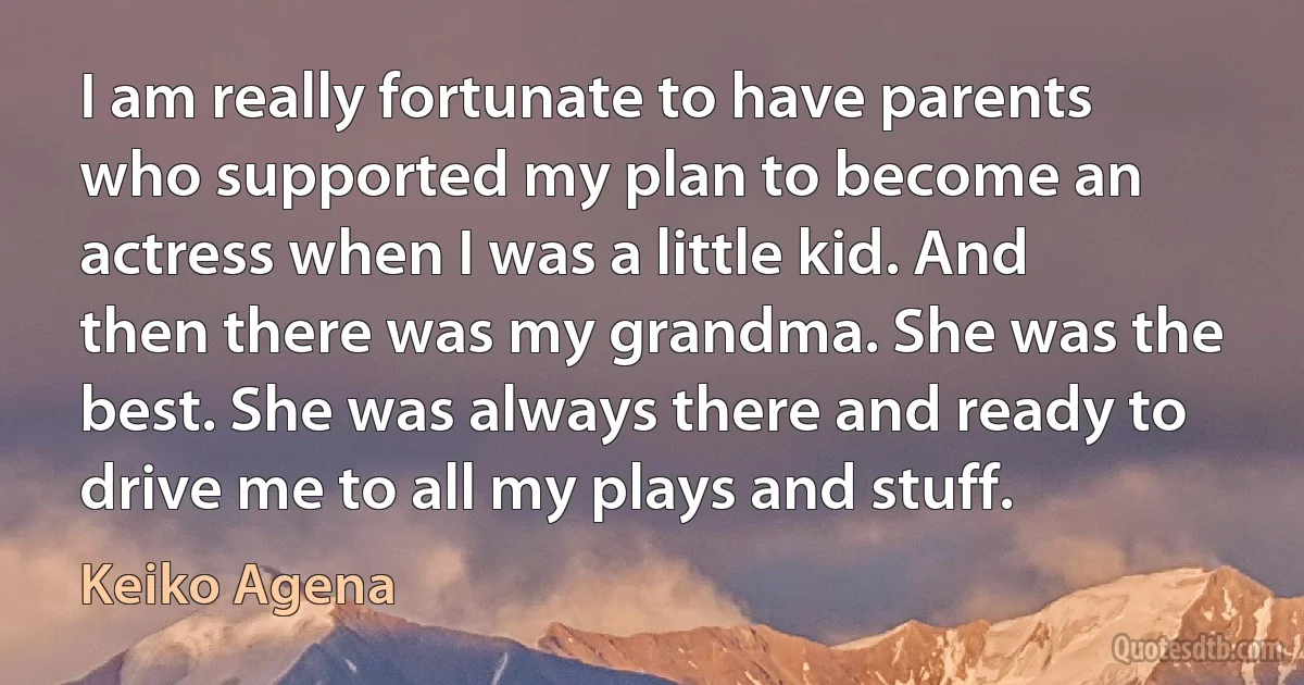 I am really fortunate to have parents who supported my plan to become an actress when I was a little kid. And then there was my grandma. She was the best. She was always there and ready to drive me to all my plays and stuff. (Keiko Agena)