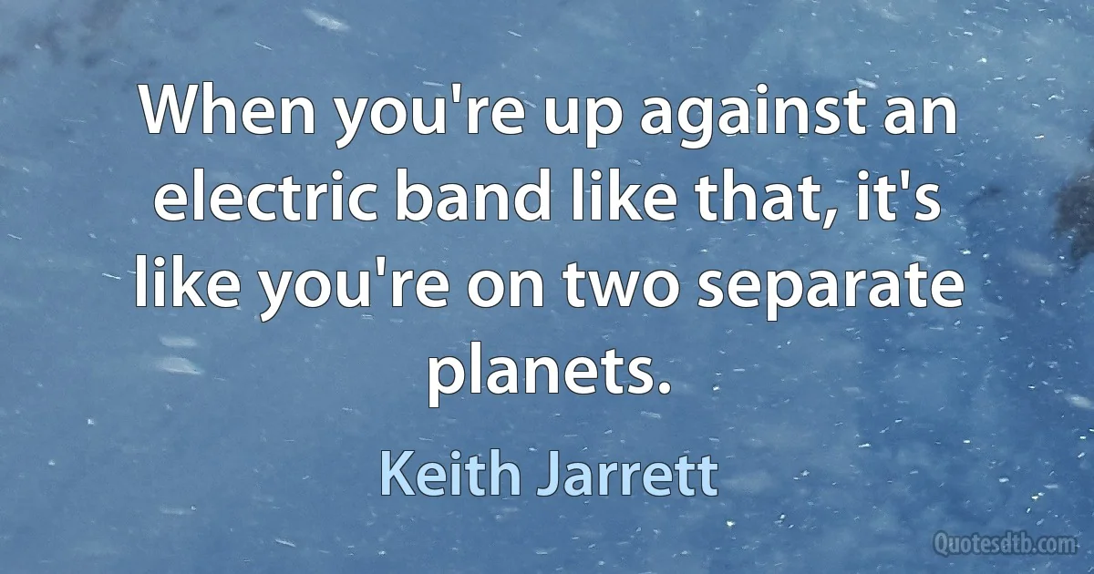 When you're up against an electric band like that, it's like you're on two separate planets. (Keith Jarrett)