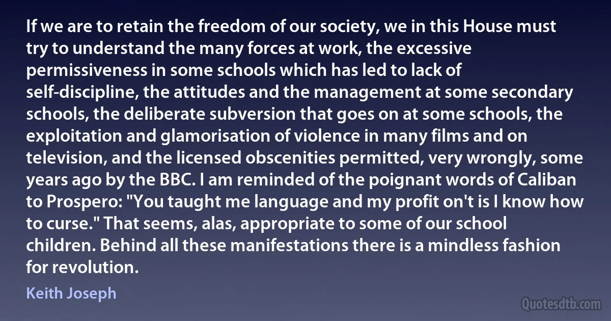 If we are to retain the freedom of our society, we in this House must try to understand the many forces at work, the excessive permissiveness in some schools which has led to lack of self-discipline, the attitudes and the management at some secondary schools, the deliberate subversion that goes on at some schools, the exploitation and glamorisation of violence in many films and on television, and the licensed obscenities permitted, very wrongly, some years ago by the BBC. I am reminded of the poignant words of Caliban to Prospero: "You taught me language and my profit on't is I know how to curse." That seems, alas, appropriate to some of our school children. Behind all these manifestations there is a mindless fashion for revolution. (Keith Joseph)