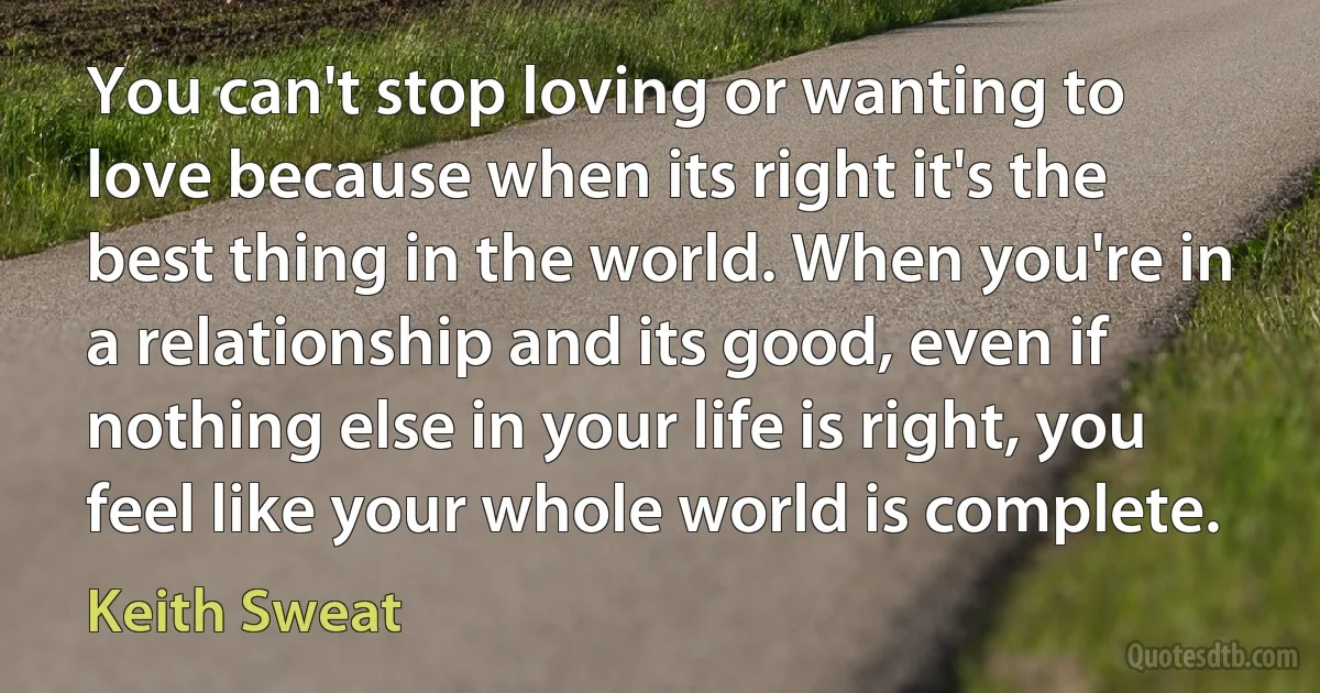 You can't stop loving or wanting to love because when its right it's the best thing in the world. When you're in a relationship and its good, even if nothing else in your life is right, you feel like your whole world is complete. (Keith Sweat)