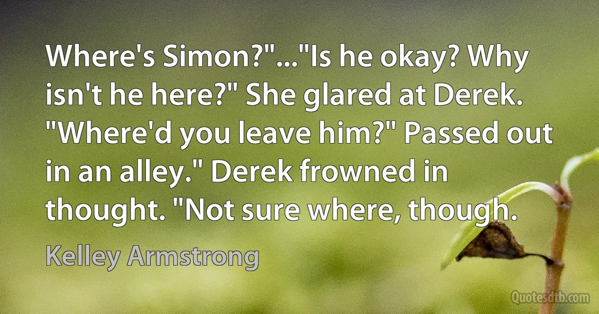 Where's Simon?"..."Is he okay? Why isn't he here?" She glared at Derek. "Where'd you leave him?" Passed out in an alley." Derek frowned in thought. "Not sure where, though. (Kelley Armstrong)