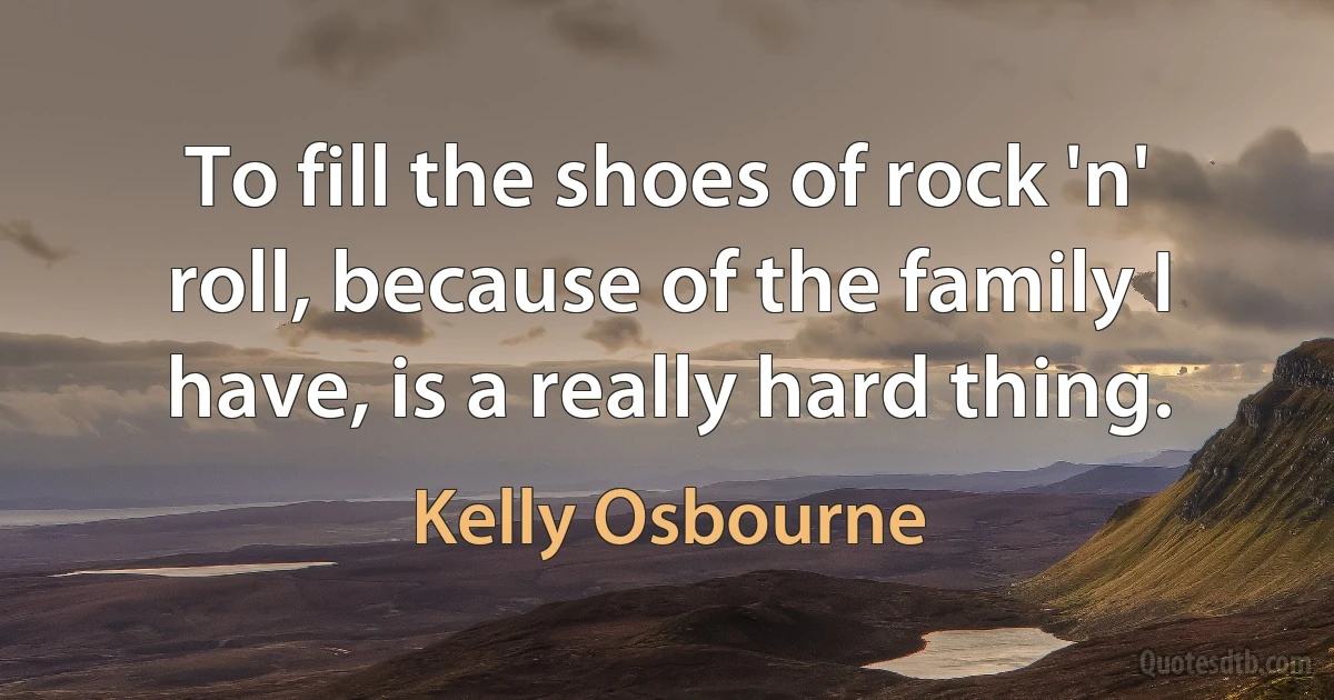 To fill the shoes of rock 'n' roll, because of the family I have, is a really hard thing. (Kelly Osbourne)