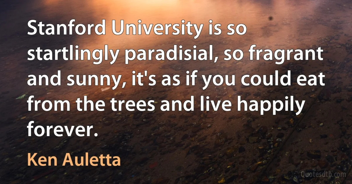 Stanford University is so startlingly paradisial, so fragrant and sunny, it's as if you could eat from the trees and live happily forever. (Ken Auletta)