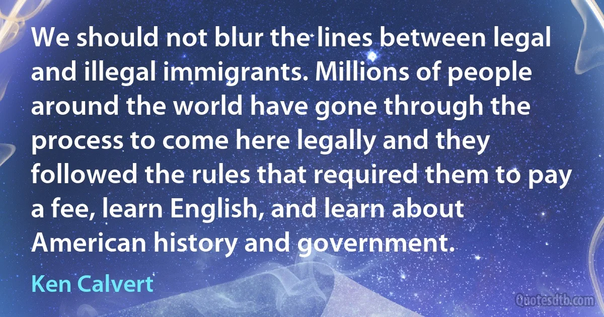 We should not blur the lines between legal and illegal immigrants. Millions of people around the world have gone through the process to come here legally and they followed the rules that required them to pay a fee, learn English, and learn about American history and government. (Ken Calvert)